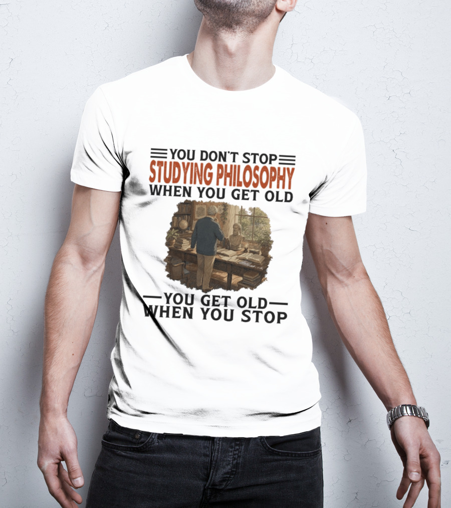 You Don't Stop Studying Philosophy When You Get Old You Get Old When You Stop T-Shirt