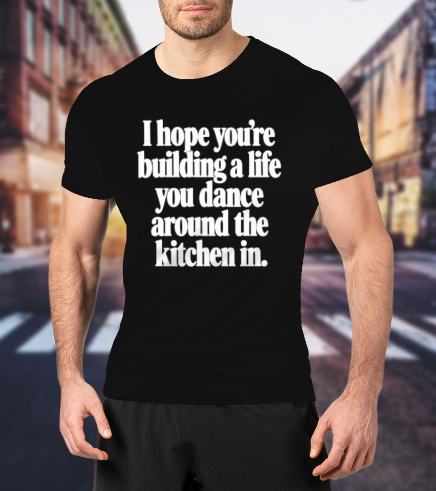 I Hope You're Building A Life You Dance Around The Kitchen In White T-Shirt