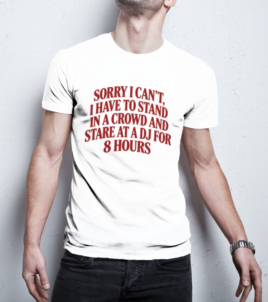 Sorry I Can't I Have To Stand In A Crowd And Stare At A DJ For 8 Hours T-Shirt
