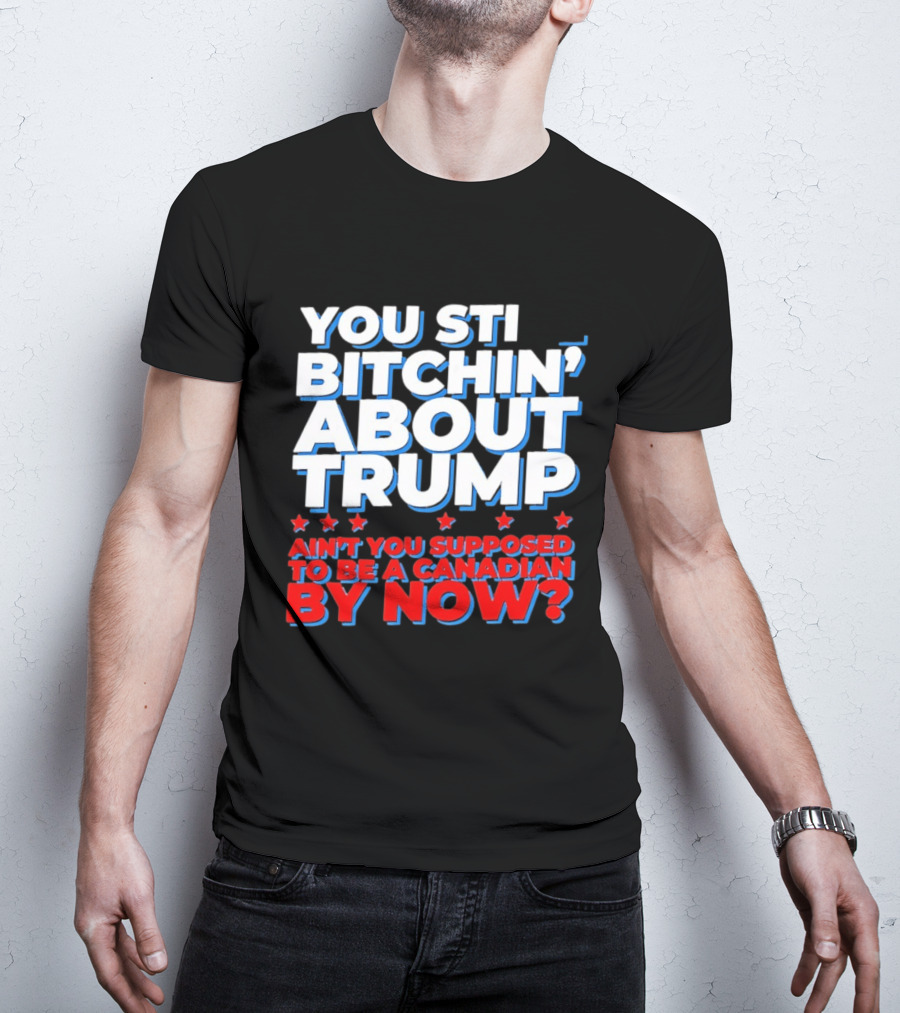You Still Bitchin' About Trump Ain't You Supposed To Be A Canadian By Now T-Shirt