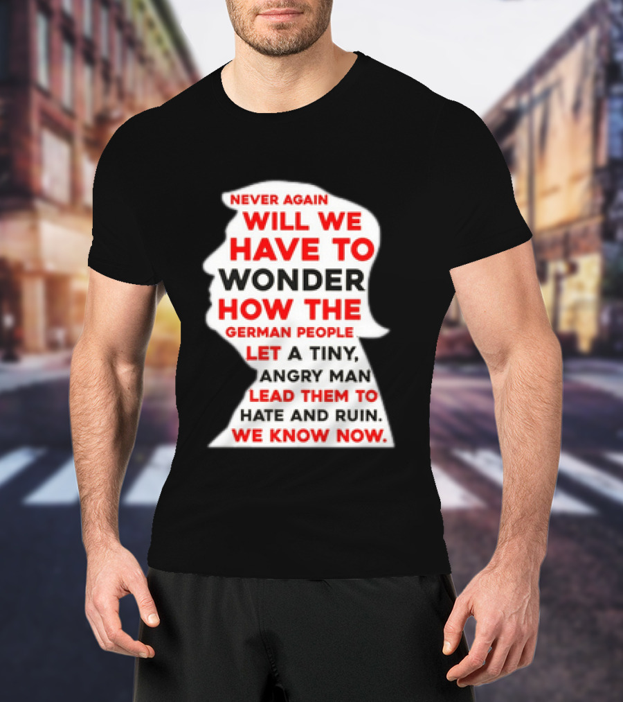 Will We Have To Wonder How The German People Let A Tiny Angry Man Lead Them To Hate And Ruin We Know Now T-Shirt