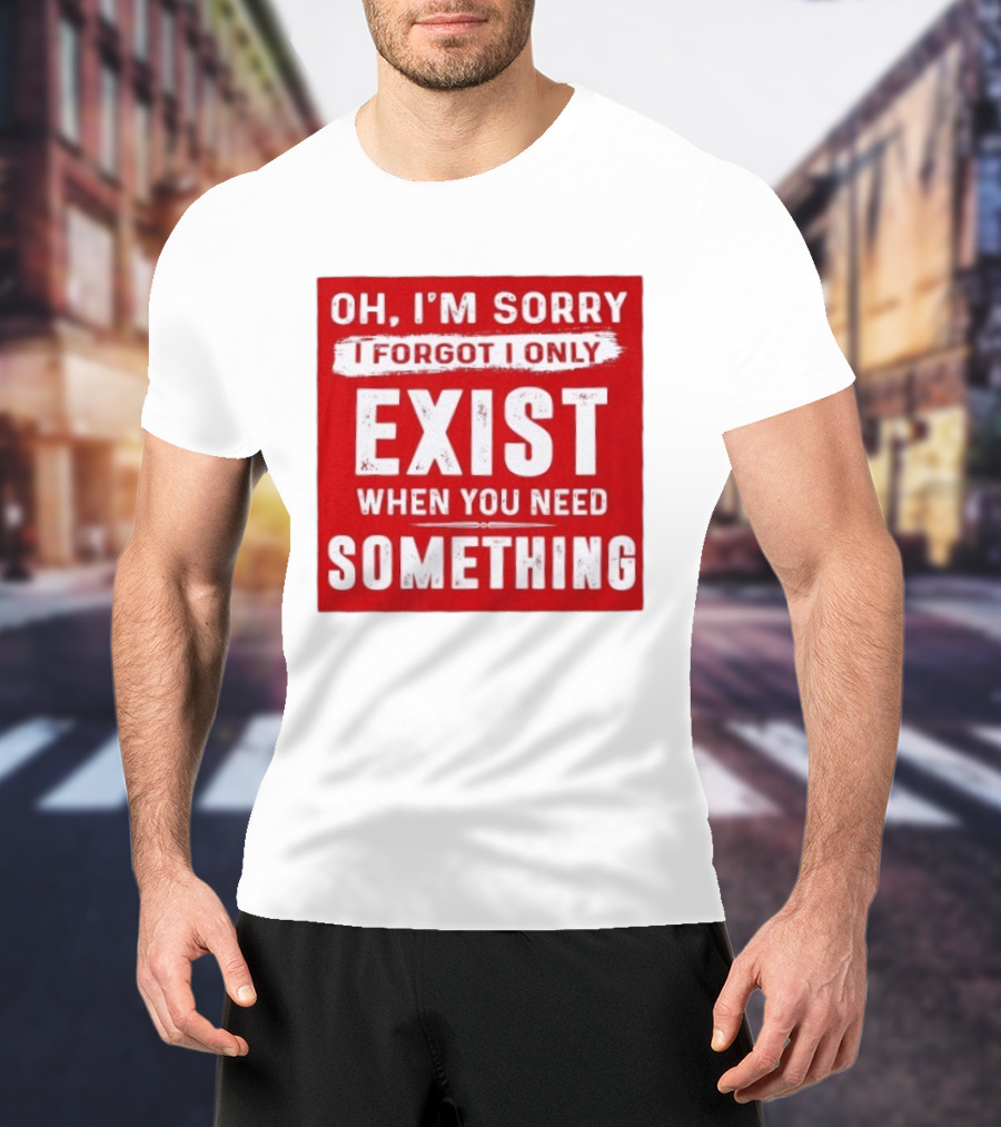 Oh I'm Sorry I Forgot I Only Exist When You Need Something T-Shirt
