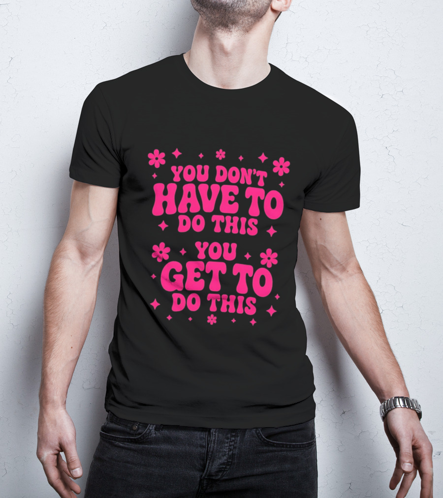 You Don't Have To Do This You Get To Do This Motivational Phrase With Flowers And Stars T-Shirt