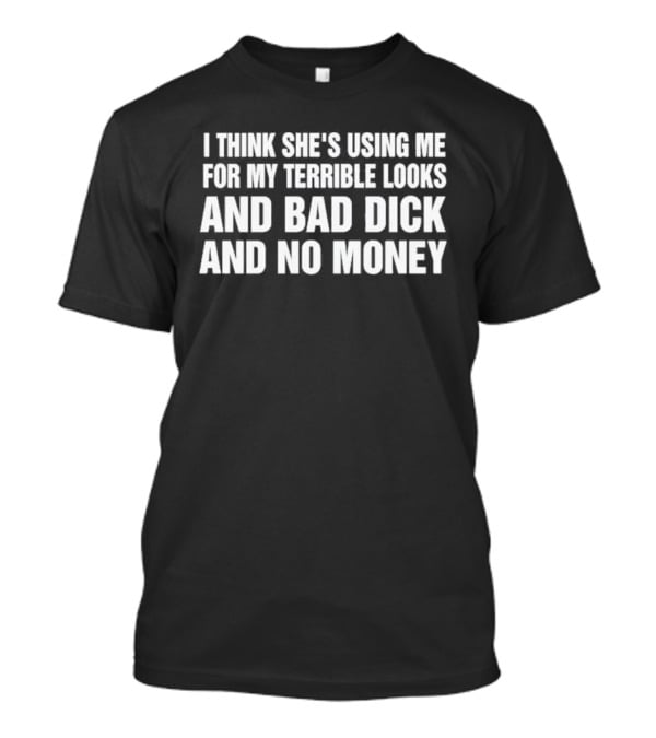 I Think She's Using Me For My Terrible Looks And Bad Dick And No Money T-Shirt