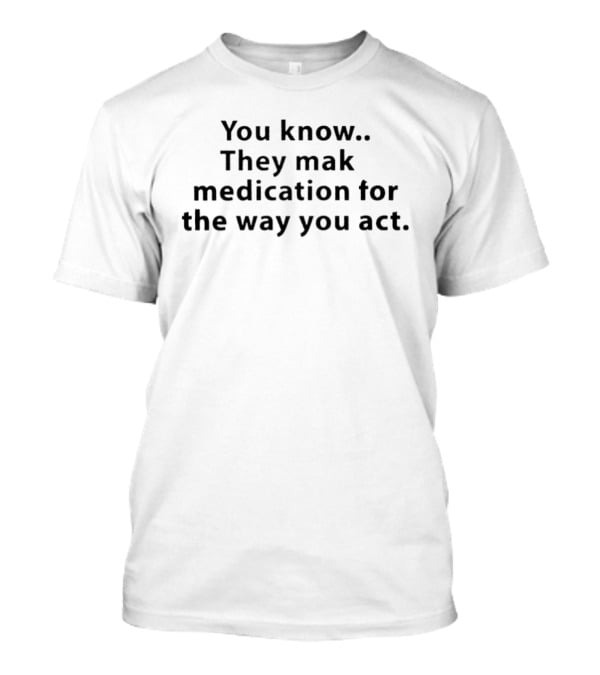 You Know They Make Medication For The Way You Act T-Shirt