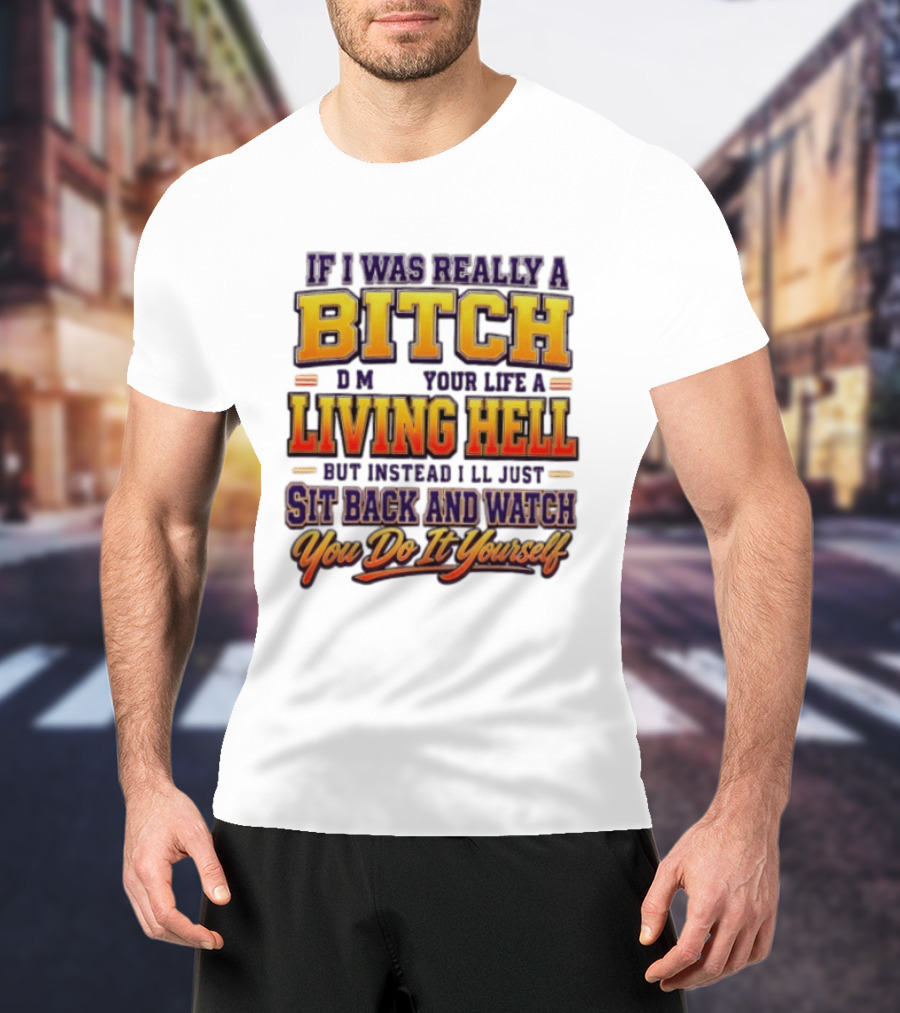 If I Was Really A Bitch Make Your Life A Living Hell Sit Back And You Do It Yourself T-Shirt