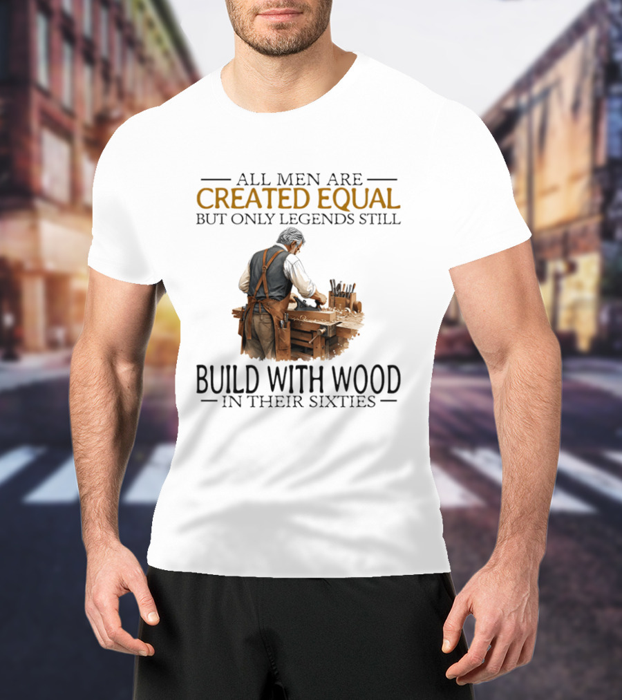 All Men Are Created Equal But Only Legends Still Build With Wood In Their Sixties Woodworking T-Shirt
