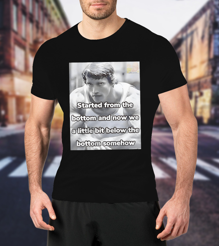 Started From The Bottom And Now We A Little Bit Below The Bottom Somehow Arnold Schwarzenegger T-Shirt