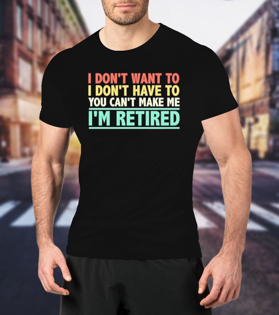 I Don't Want To I Don't Have To You Can't Make Me I'm Retired T-Shirt