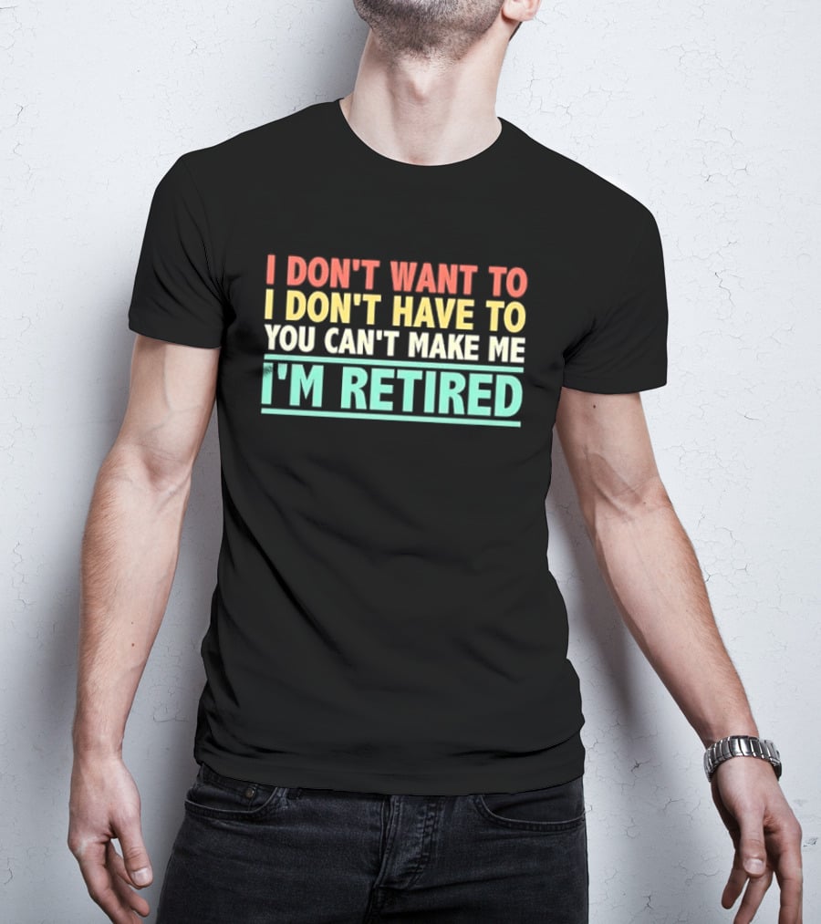 I Don't Want To I Don't Have To You Can't Make Me I'm Retired T-Shirt