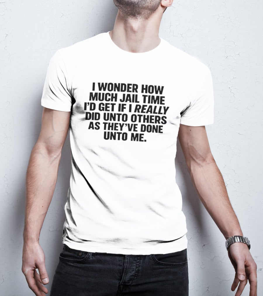 I Wonder How Much Jail Time I'd Get If I Really Did Unto Others As They've Done Unto Me T-Shirt