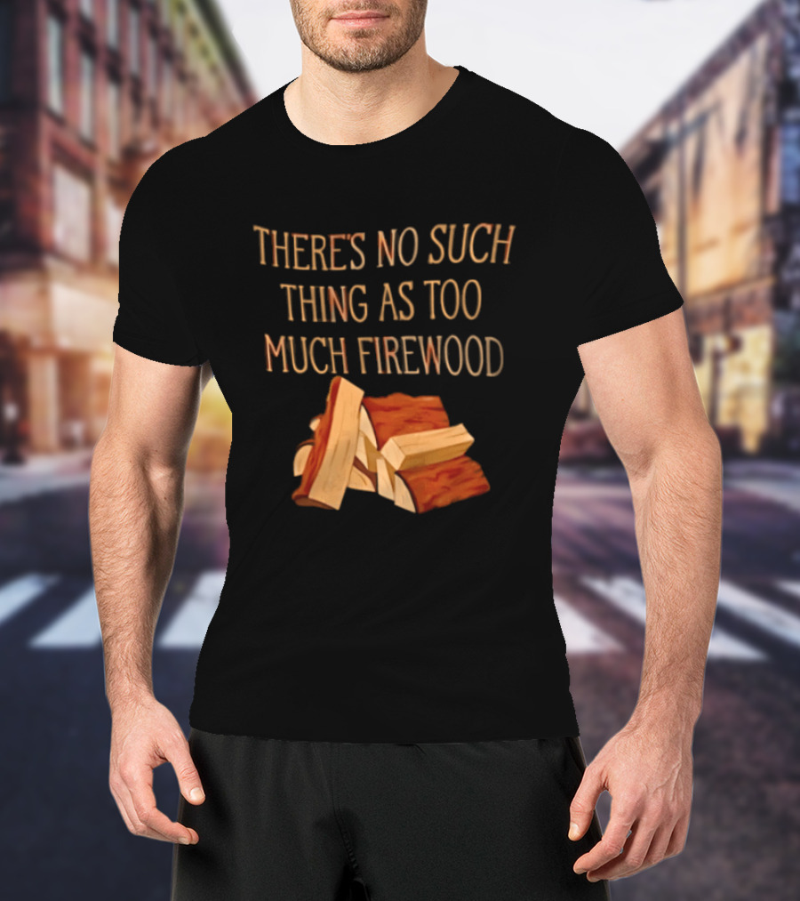 There's No Such Thing As Too Much Firewood Stack T-Shirt