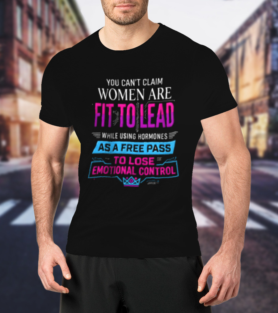 You Can't Claim Women Are Fit To Lead While Using Hormones As A Free Pass To Lose Emotional Control T-Shirt