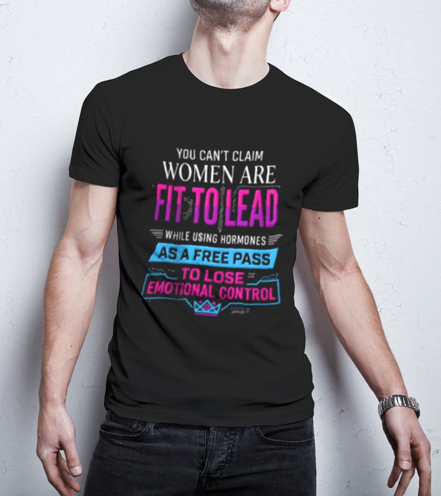 You Can't Claim Women Are Fit To Lead While Using Hormones As A Free Pass To Lose Emotional Control T-Shirt