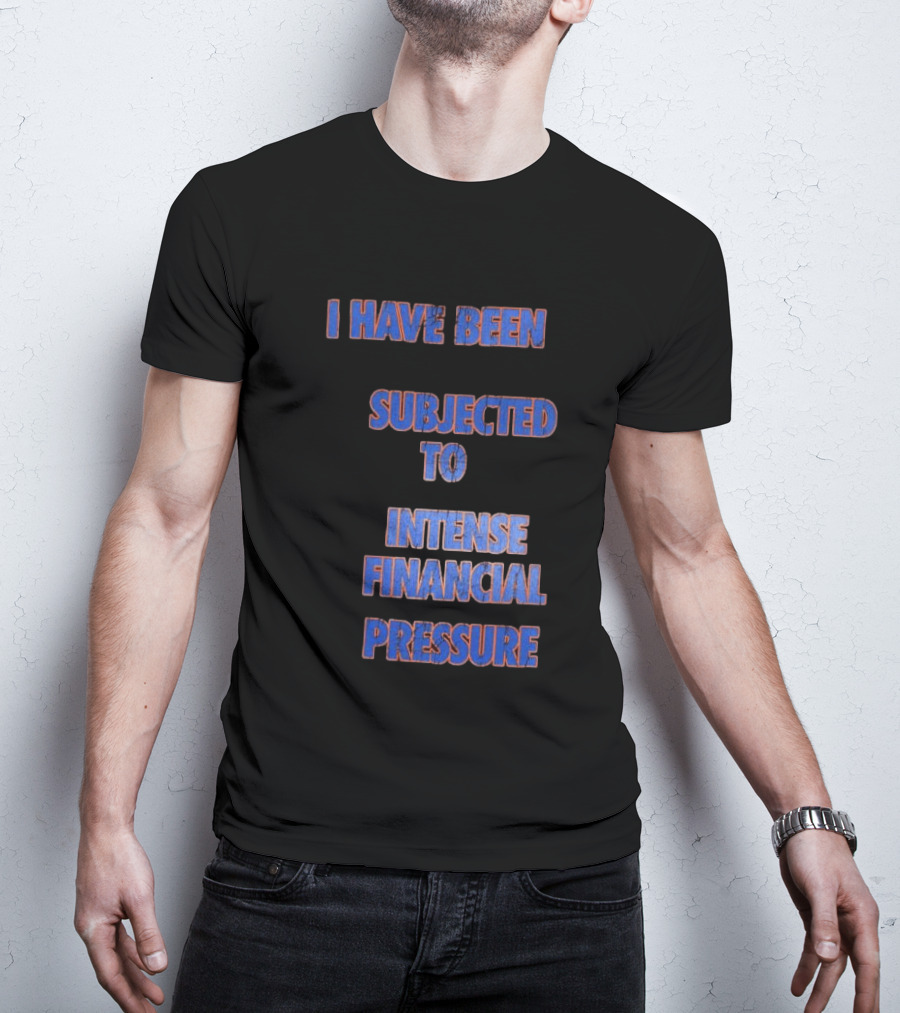 I Have Been Subjected To Intense Financial Pressure T-Shirt