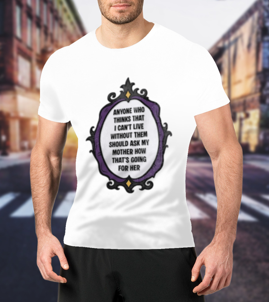 Anyone WHO Thinks That I Cant Live Without Them Should ASK MY Mother HOW Thats GOING For Her T-Shirt