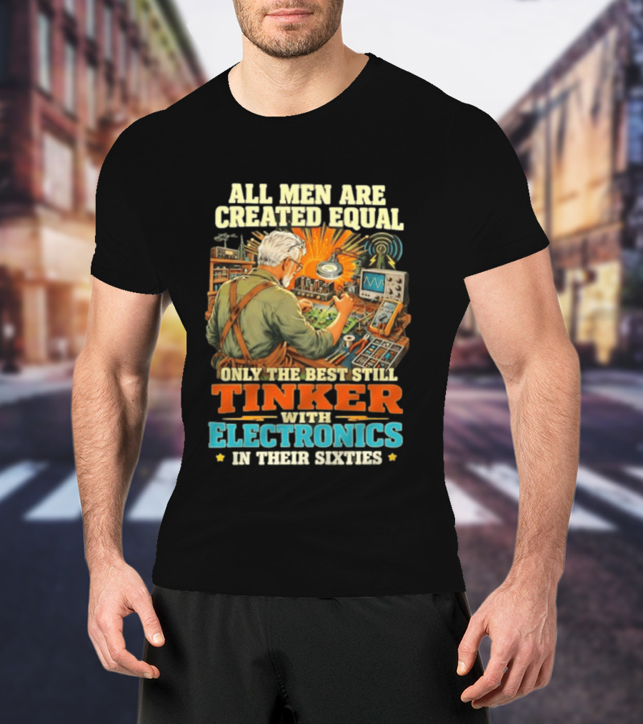 All Men Are Created Equal Only The Best Still Tinker With Electronics In Their Sixties T-Shirt