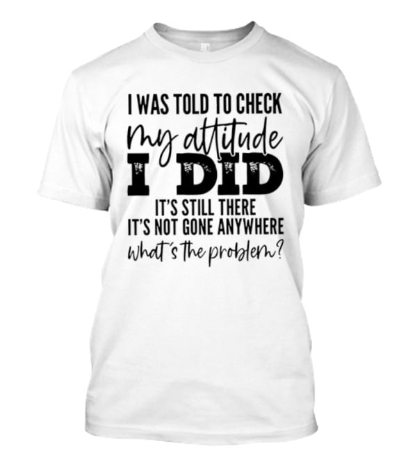 I Was Told To Check My Attitude I Did It's Still There It's Not Gone Anywhere What's The Problem T-Shirt