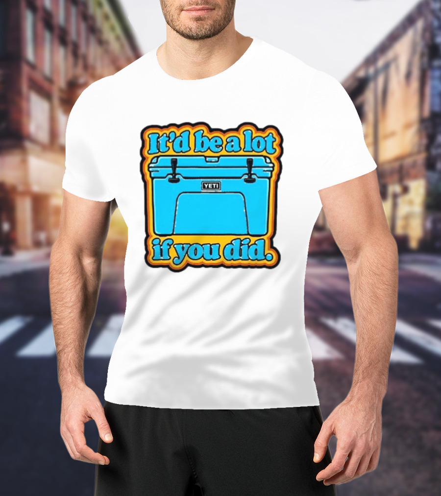It'd Be A Lot If You Did Yeti Cooler T-Shirt