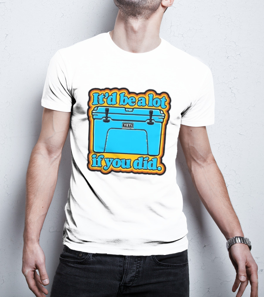 It'd Be A Lot If You Did Yeti Cooler T-Shirt