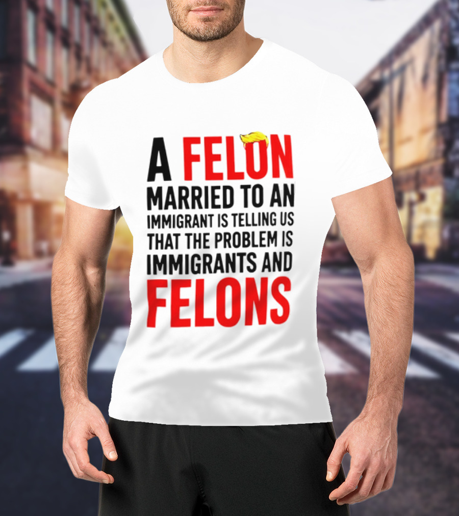 A Felon Married To An Immigrant Is Telling Us The Problem Is Immigrants And Felons T-Shirt