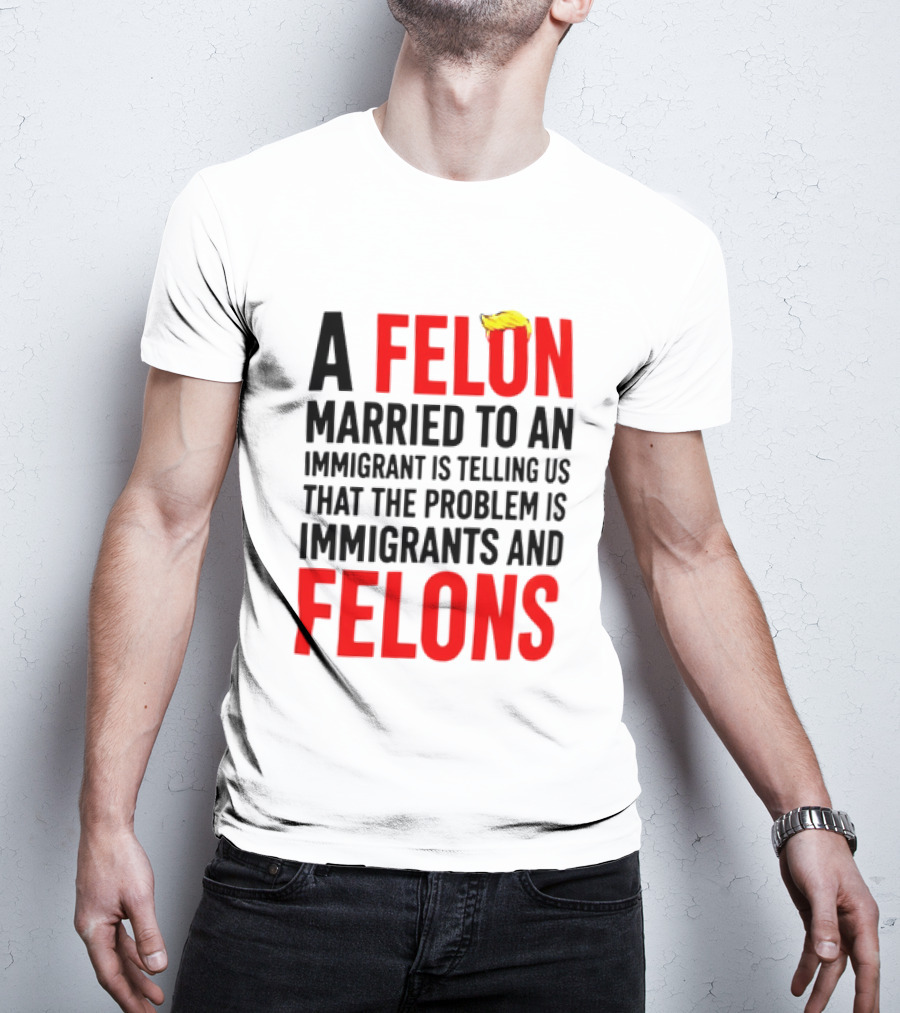 A Felon Married To An Immigrant Is Telling Us The Problem Is Immigrants And Felons T-Shirt