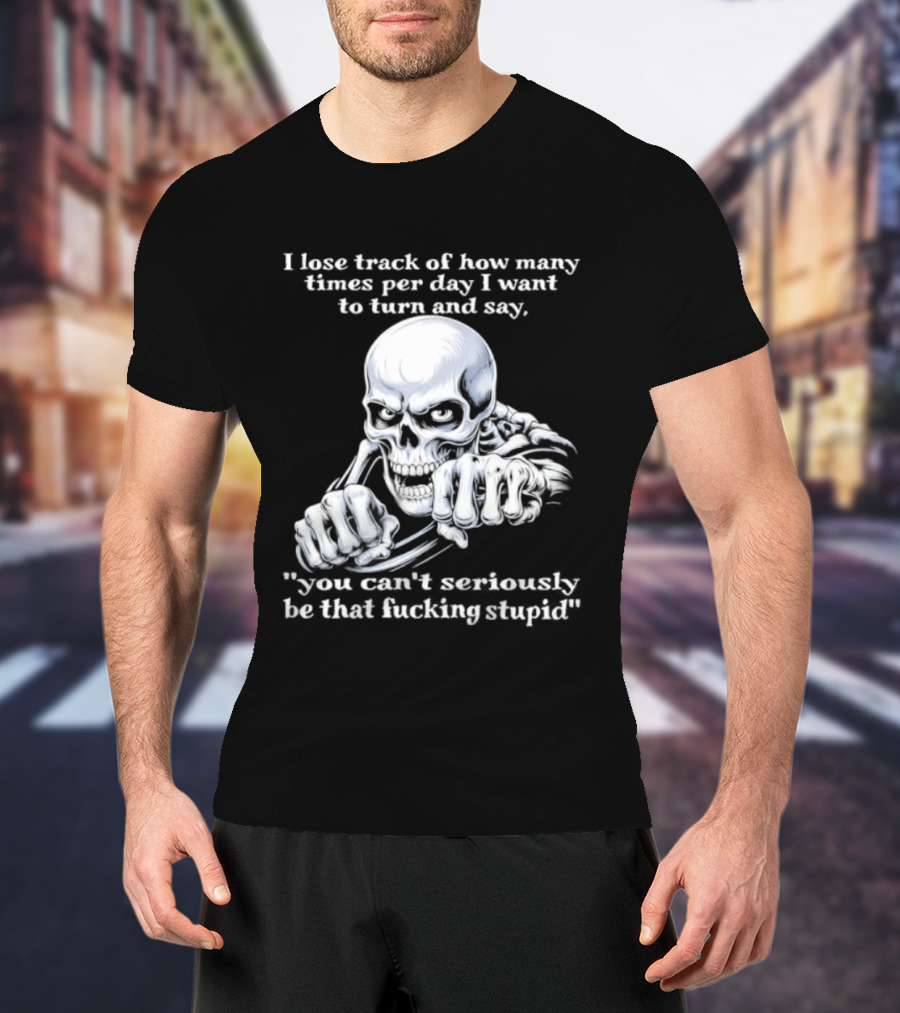 Skeleton I Lose Track Of How Many Times Per Day I Want To Say You Can't Possibly Be That Stupid T-Shirt