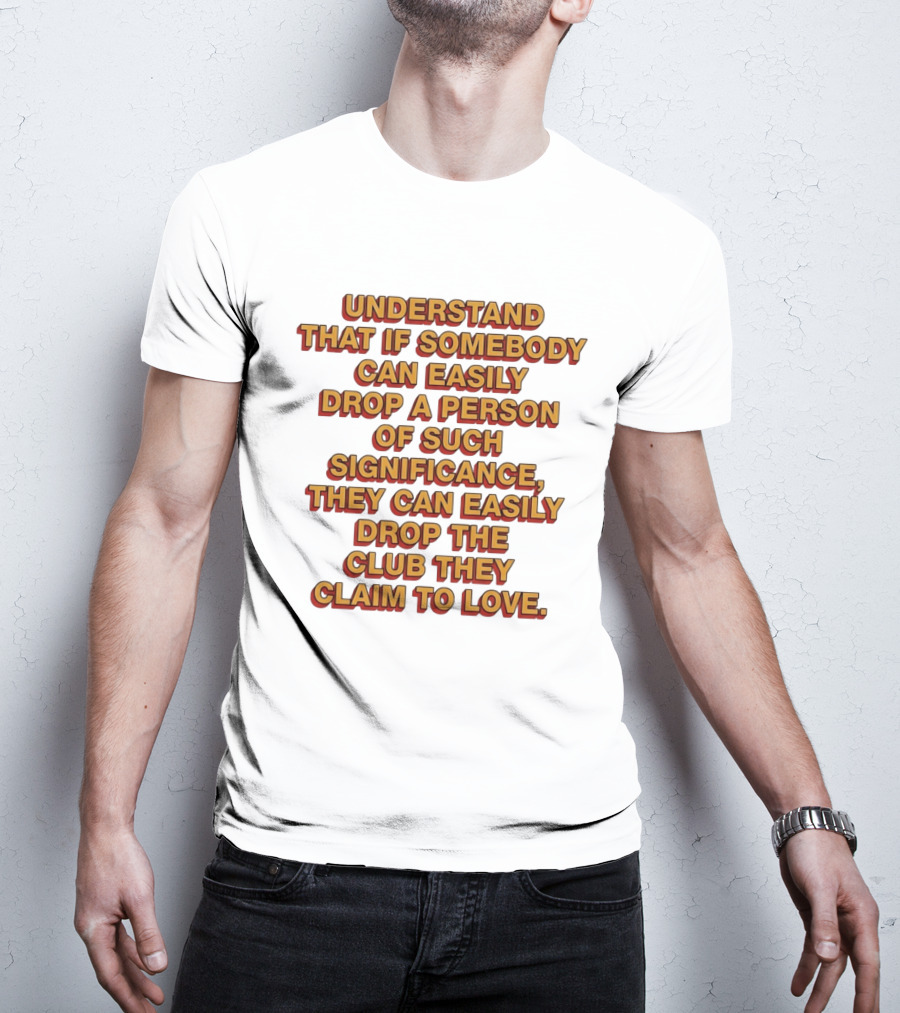 Understand That If Somebody Can Easily Drop A Person Of Such Significance They Can Easily Drop The Club They Claim To Love T-Shirt