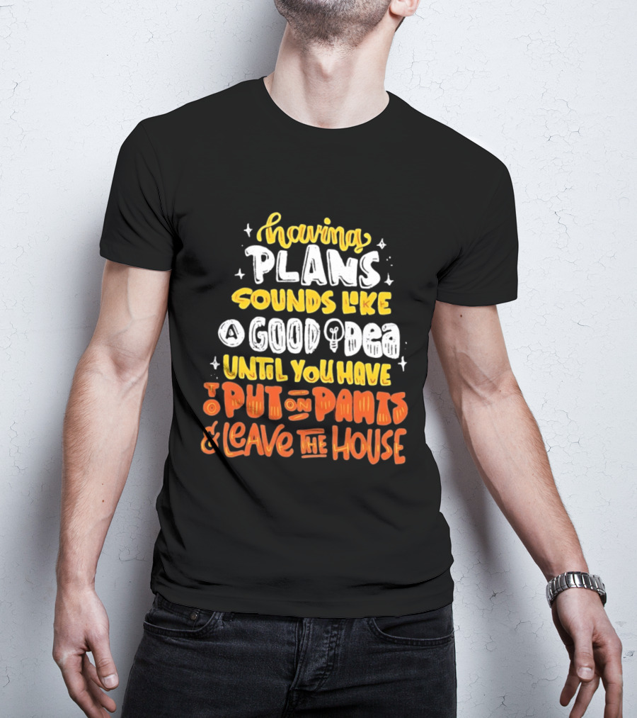 Having Plans Sounds Like A Good Idea Until You Have To Put On Pants And Leave The House T-Shirt