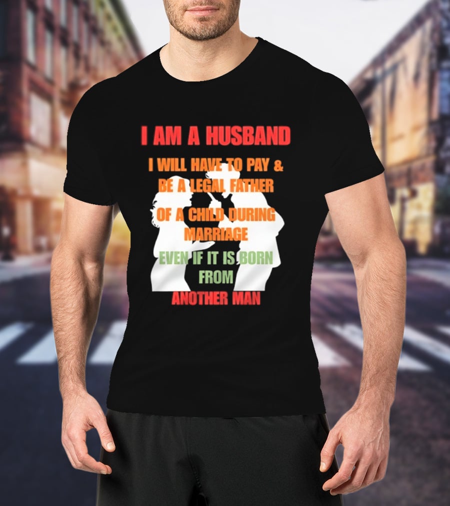 I Am A Husband I Will Have To Pay And Be A Legal Father Of A Child During Marriage Even If It Is Born From Another Man T-Shirt