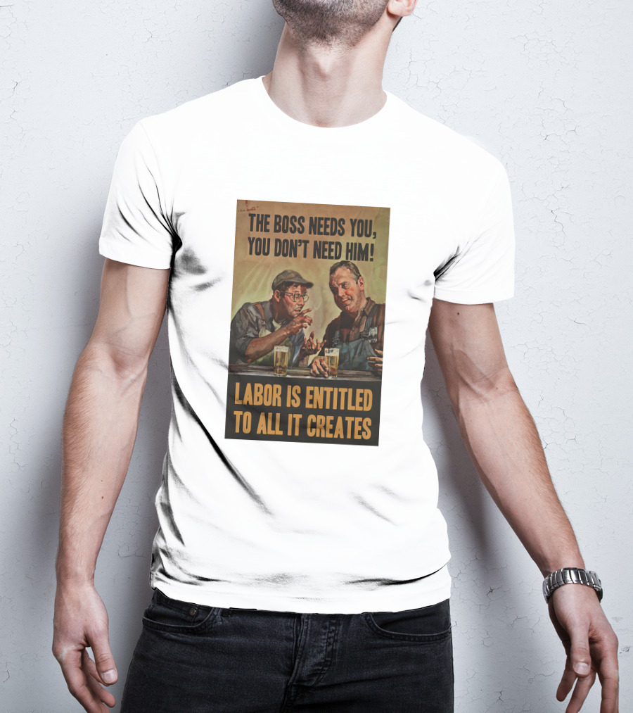 The Boss Needs You You Don't Need Him Labor Is Entitled To All It Creates T-Shirt