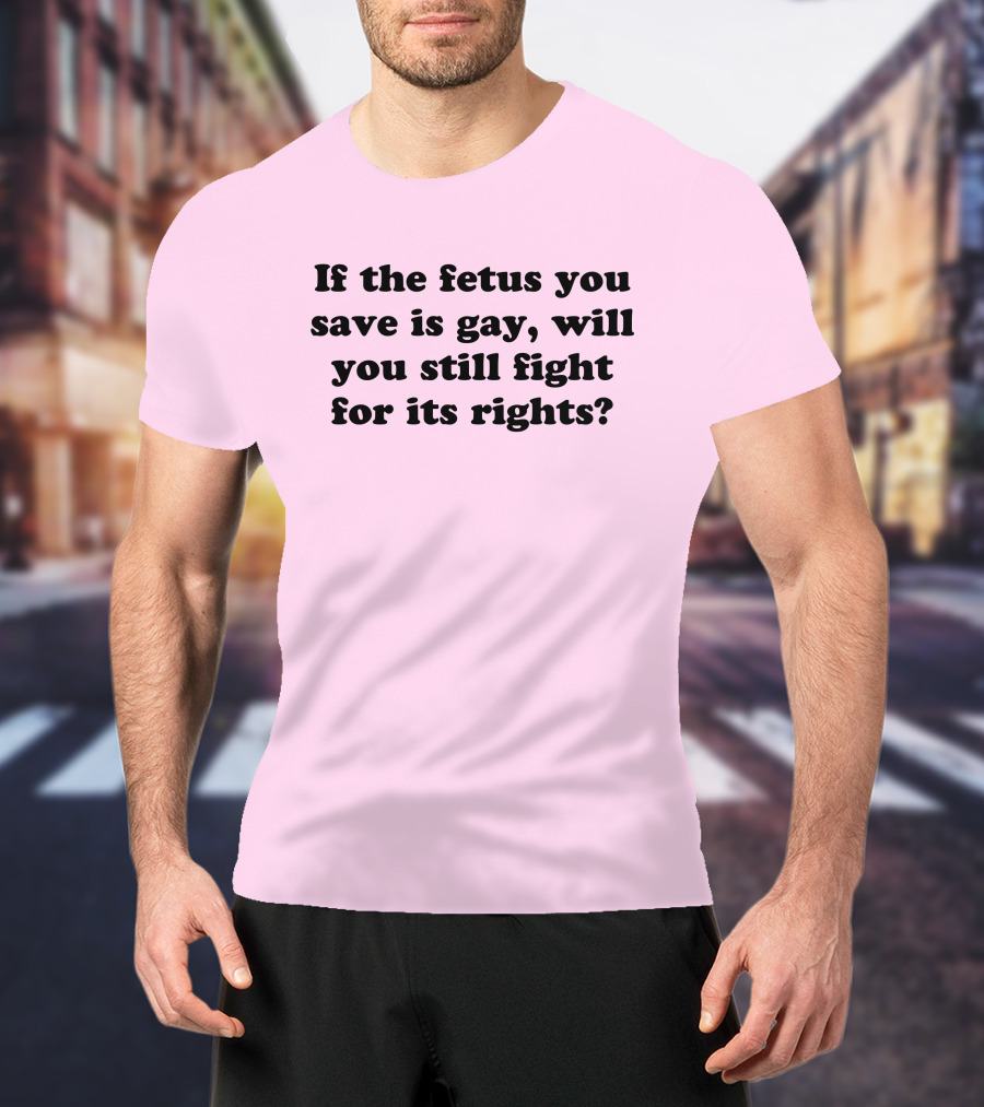 If The Fetus You Save Is Gay Will You Still Fight For Its Rights T-Shirt
