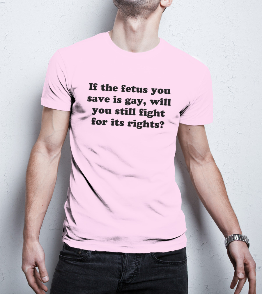 If The Fetus You Save Is Gay Will You Still Fight For Its Rights T-Shirt