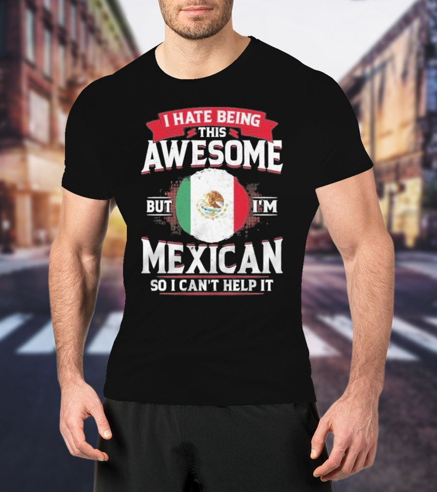 I Hate Being This Awesome But I’m Mexican So I Can’t Help It T-Shirt