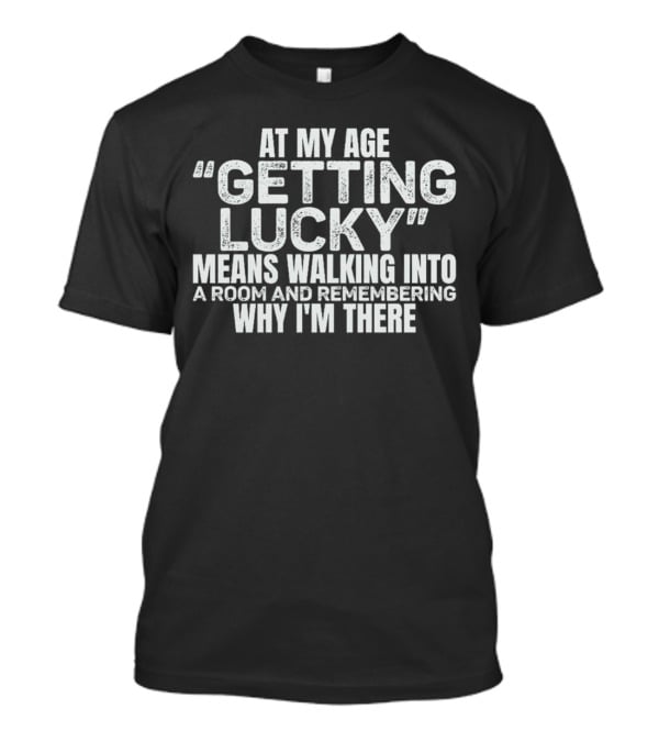 At My Age Getting Lucky Means Walking Into A Room And Remembering Why I'm There T-Shirt