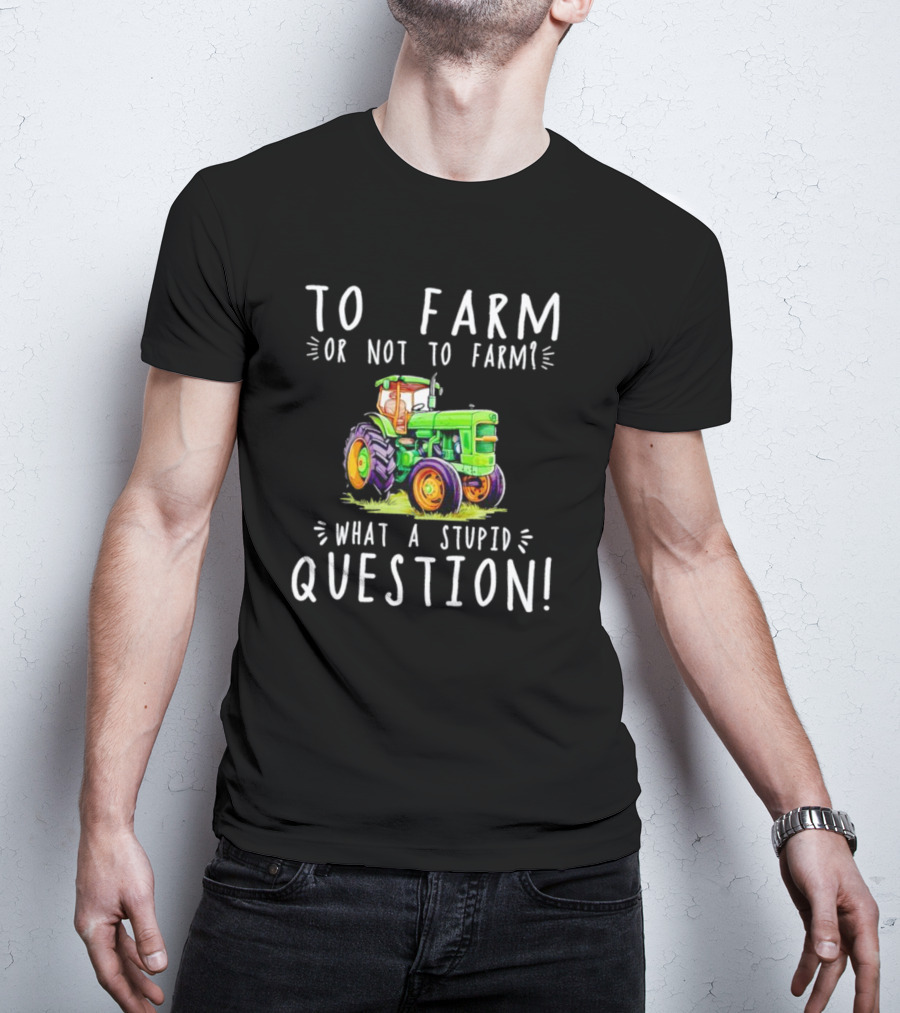 To Farm Or Not To Farm What A Stupid Question Tractor T-Shirt