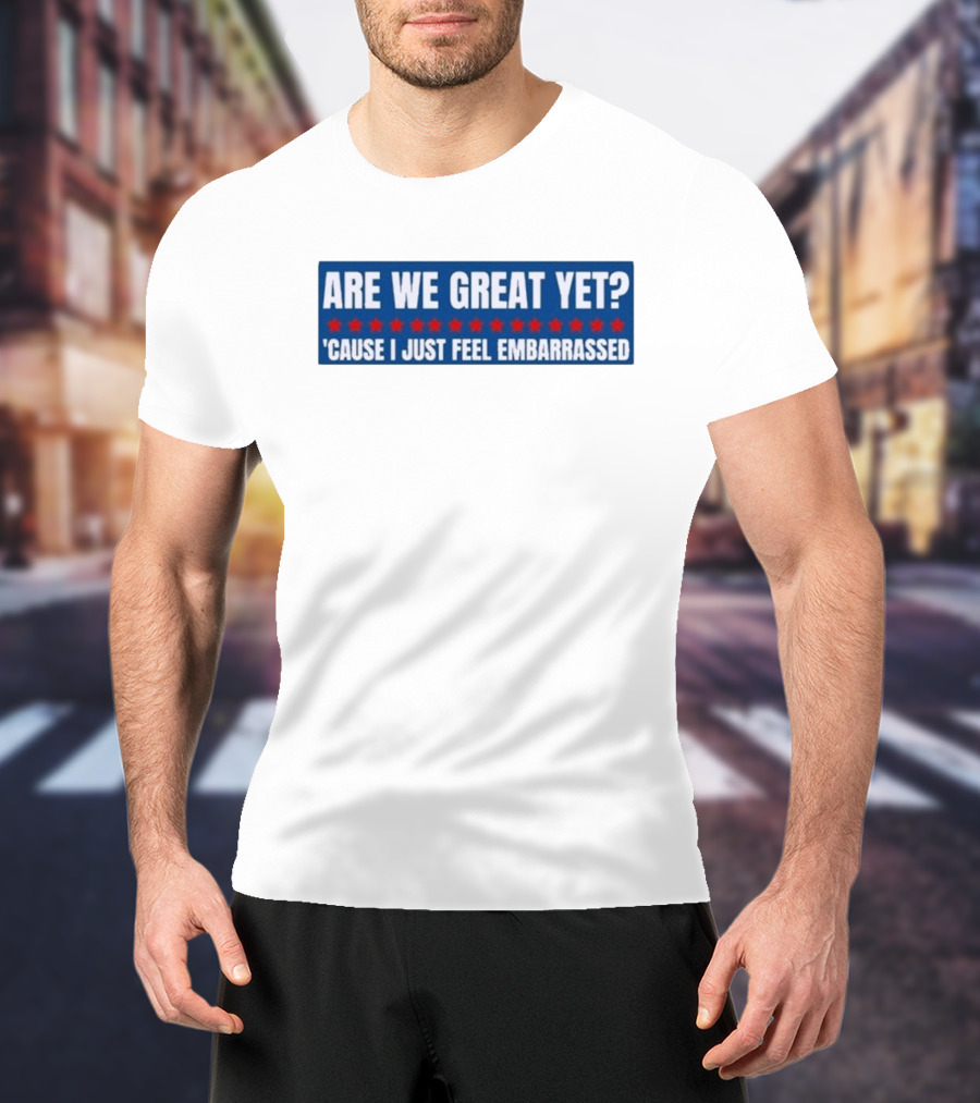 ARE WE GREAT YET CAUSE I JUST FEEL EMBARRASSED T-Shirt
