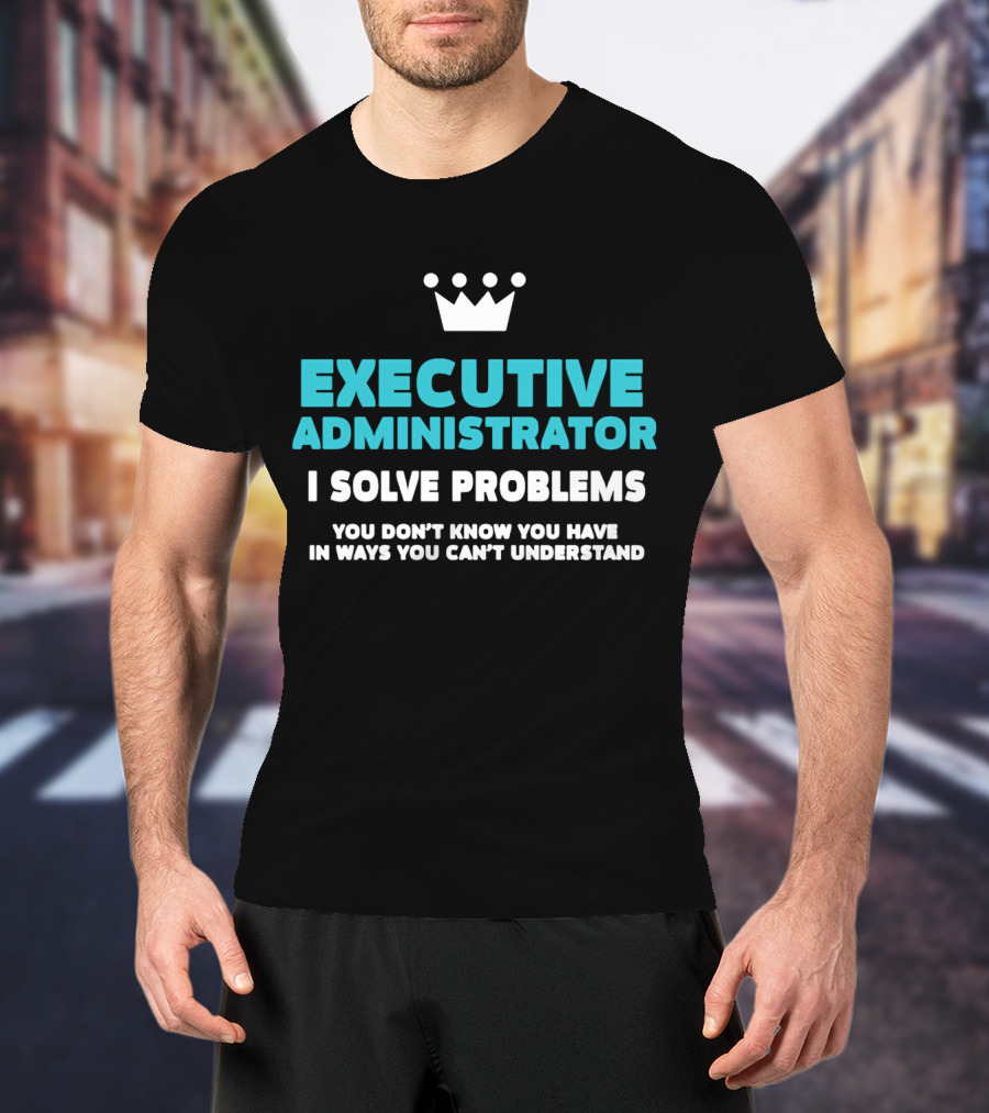 Executive Administrator I Solve Problems You Don’t Know You Have In Ways You Can’t Understand T-Shirt
