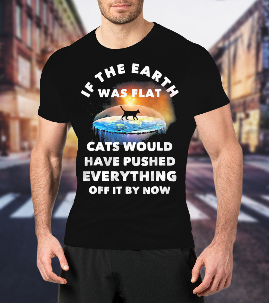 If The Earth Was Flat Cats Would Have Pushed Everything Off It By Now T-Shirt