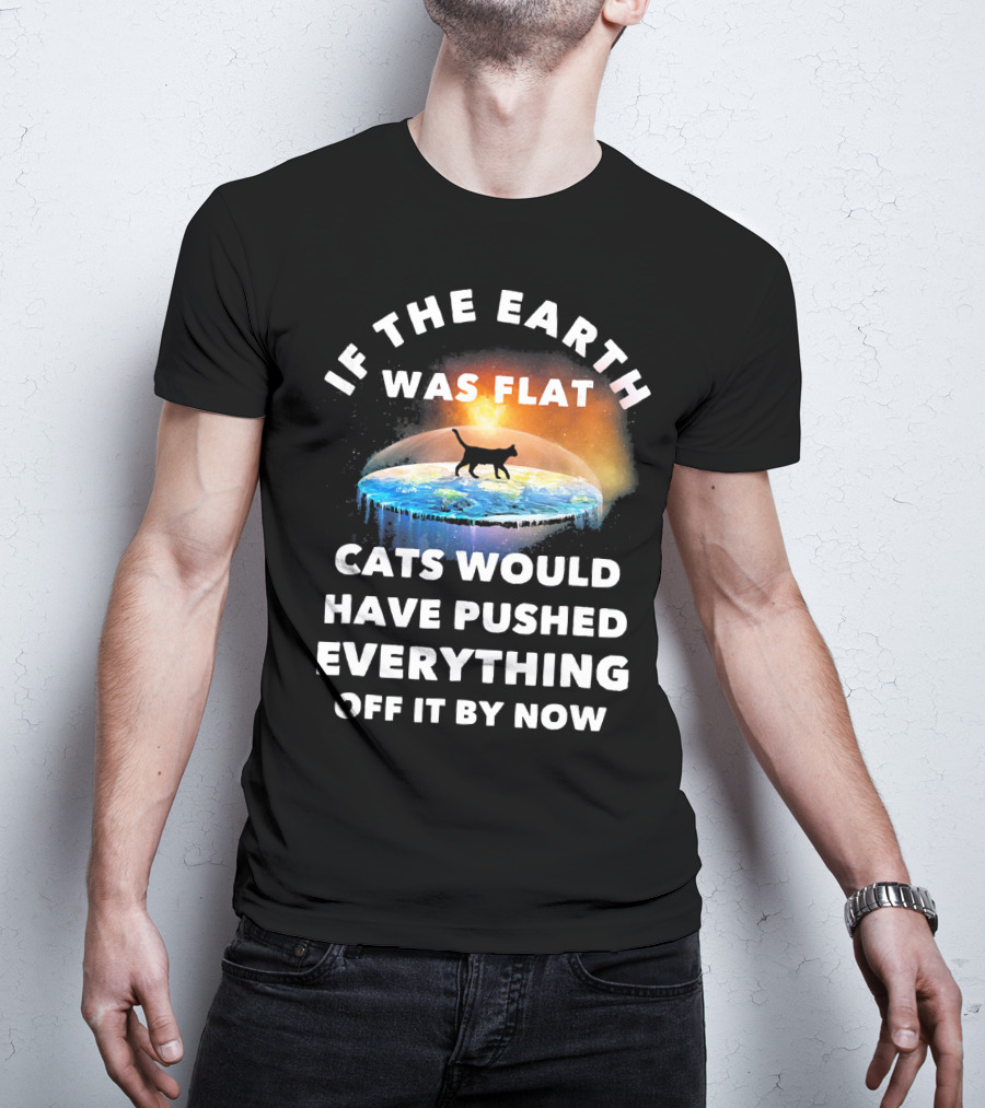 If The Earth Was Flat Cats Would Have Pushed Everything Off It By Now T-Shirt