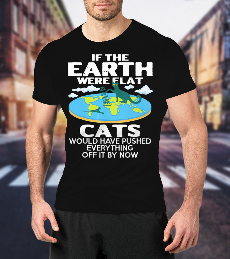 If The Earth Were Flat Cats Would Have Pushed Everything Off It By Now T-Shirt