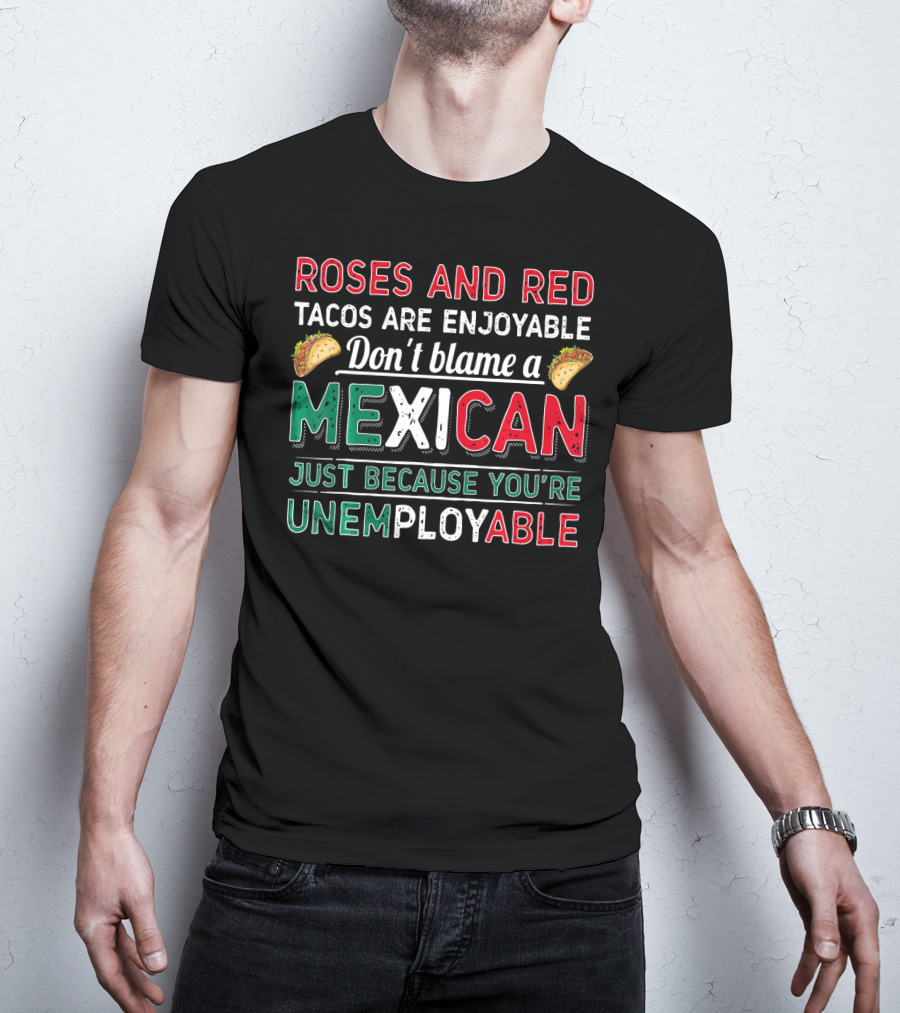Roses And Red Tacos Are Enjoyable Don't Blame A Mexican Just Because You're Unemployable T-Shirt