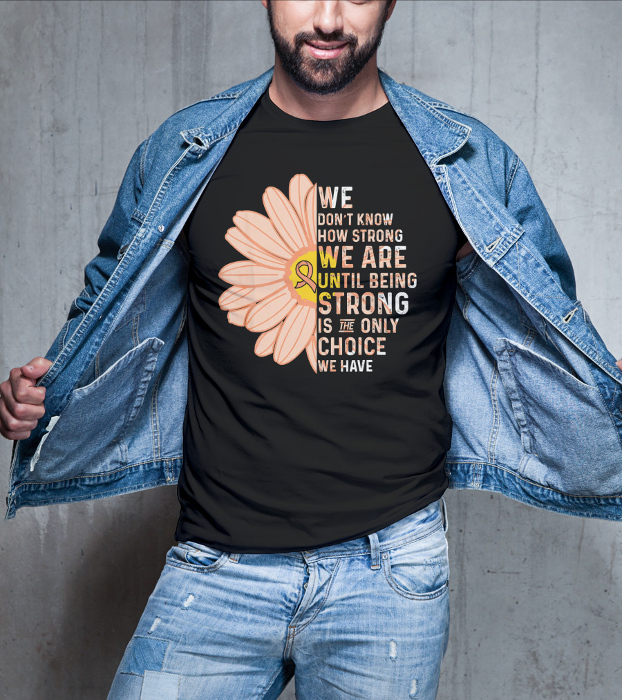Endometrial Cancer Awareness We Don't Know How Strong We Are Until Being Strong Is The Only Choice We Have T-Shirt