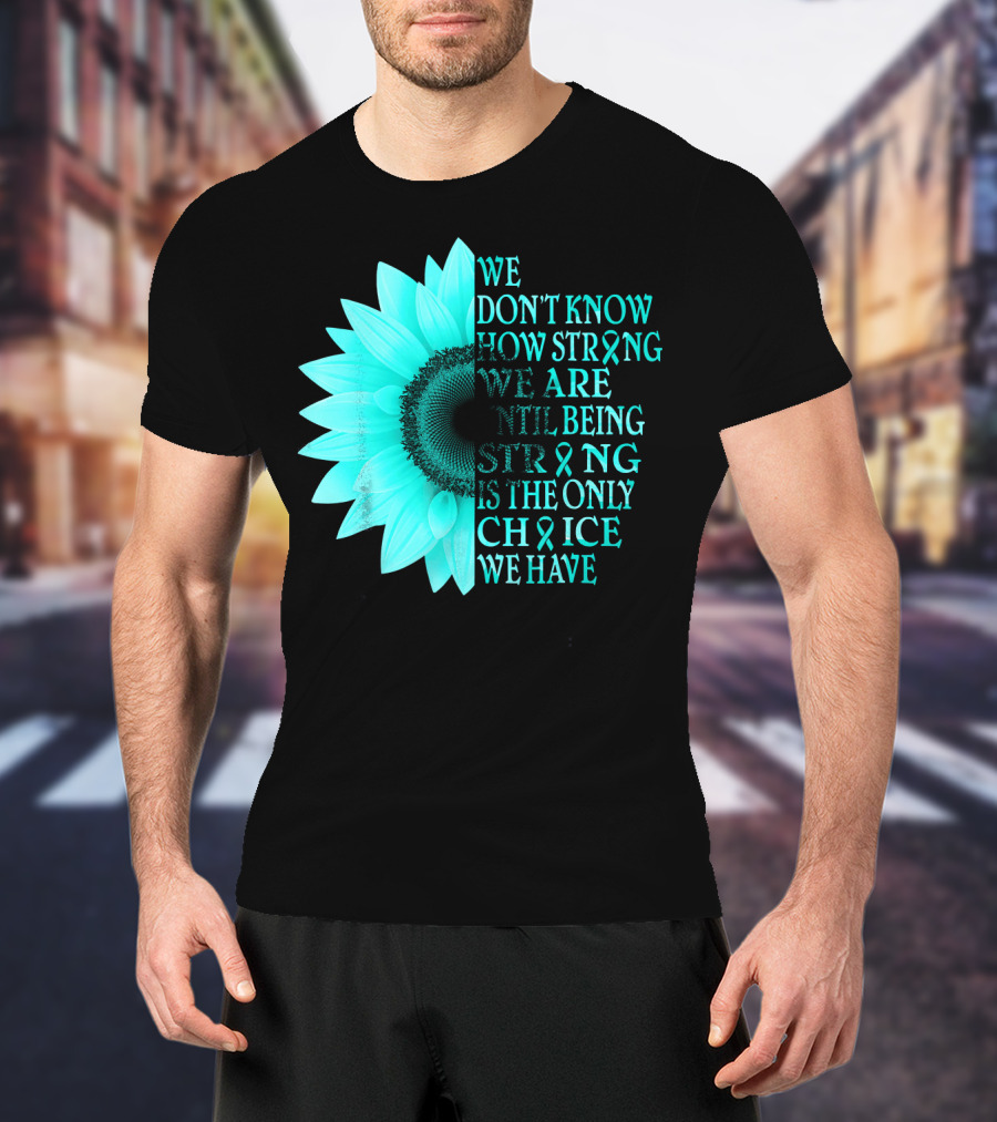 We Don't Know How Strong We Are Until Being Strong Is The Only Choice We Have Teal Sunflower Ovarian Cancer Awareness T-Shirt