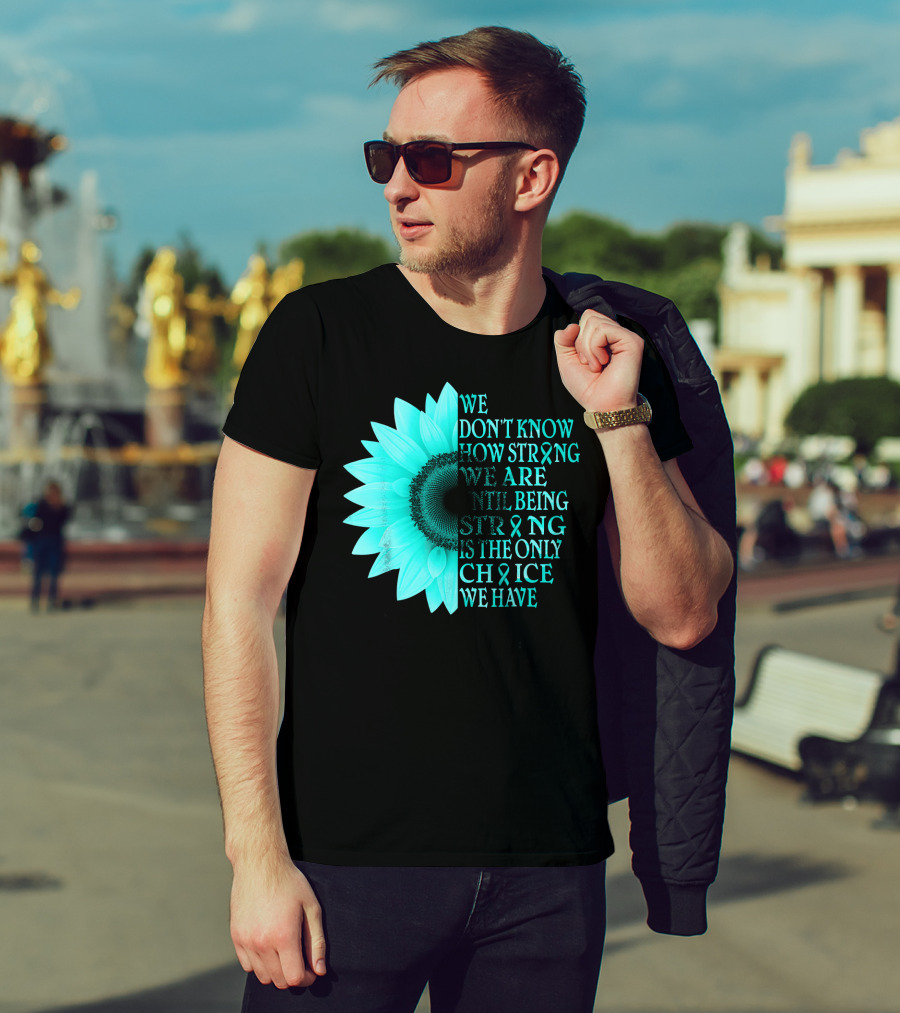 We Don't Know How Strong We Are Until Being Strong Is The Only Choice We Have Teal Sunflower Ovarian Cancer Awareness T-Shirt