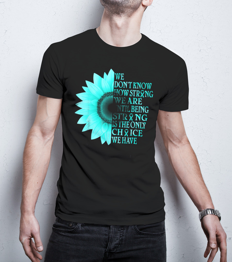 We Don't Know How Strong We Are Until Being Strong Is The Only Choice We Have Teal Sunflower Ovarian Cancer Awareness T-Shirt