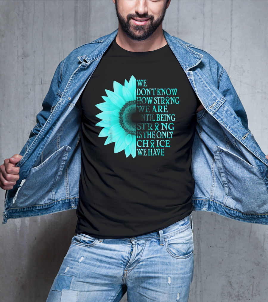 We Don't Know How Strong We Are Until Being Strong Is The Only Choice We Have Teal Sunflower Ovarian Cancer Awareness T-Shirt